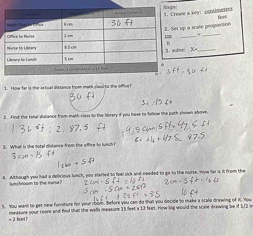 ate a key: centimeters
feet
up a scale proportion
_=_
lve: X= _
1. How far is the actual distance from math class to the office?
2. Find the total distance from math class to the library if you have to follow the path shown above.
3. What is the total distance from the office to lunch?
4. Although you had a delicious lunch, you started to feel sick and needed to go to the nurse. How far is it from the
lunchroom to the nurse?
5. You want to get new furniture for your room. Before you can do that you decide to make a scale drawing of it. You
measure your room and find that the walls measure 15 feet * 12 feet. How big would the scale drawing be if 1/2 in
=2 feet?