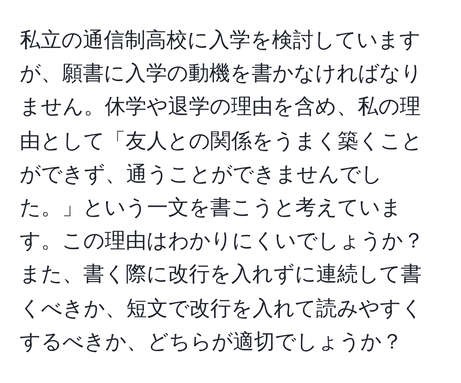 私立の通信制高校に入学を検討していますが、願書に入学の動機を書かなければなりません。休学や退学の理由を含め、私の理由として「友人との関係をうまく築くことができず、通うことができませんでした。」という一文を書こうと考えています。この理由はわかりにくいでしょうか？また、書く際に改行を入れずに連続して書くべきか、短文で改行を入れて読みやすくするべきか、どちらが適切でしょうか？