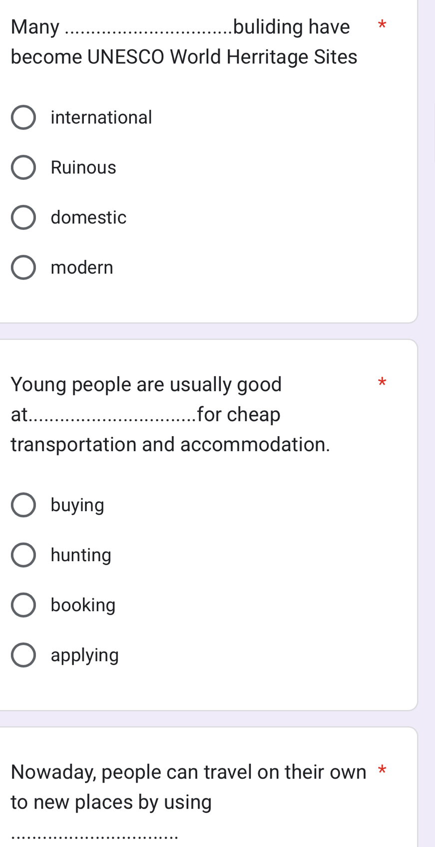 Many _buliding have *
become UNESCO World Herritage Sites
international
Ruinous
domestic
modern
Young people are usually good
*
at._ for cheap
transportation and accommodation.
buying
hunting
booking
applying
Nowaday, people can travel on their own *
to new places by using
_