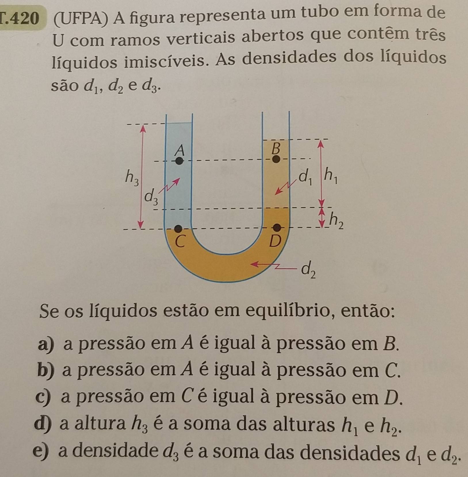 420 (UFPA) À figura representa um tubo em forma de
U com ramos verticais abertos que contêm três
líquidos imiscíveis. As densidades dos líquidos
são d_1,d_2 e d_3.
Se os líquidos estão em equilíbrio, então:
a) a pressão em A éigual à pressão em B.
b) a pressão em A éigual à pressão em C.
c) a pressão em C éigual à pressão em D.
d) a altura h_3 é a soma das alturas h_1 e h_2.
e) a densidade d_3 é a soma das densidades d_1 e d_2.