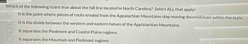 Which of the following is/are true about the fall line located in North Carolina? Select ALL that apply!
It is the point where pieces of rocks eroded from the Appalachian Mountains stop moving downhill/east within the state.
It is the divide between the western and eastern halves of the Applalachian Mountains.
It separates the Piedmont and Coastal Plains regions.
It separates the Mountain and Piedmont regions.