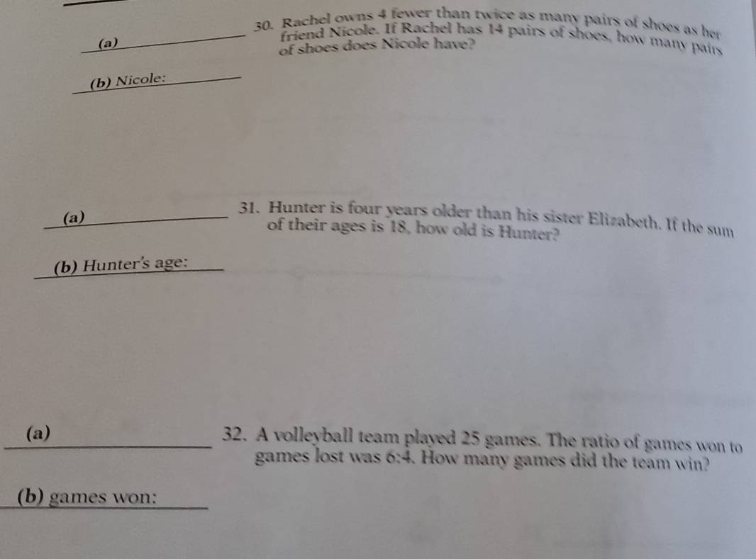 Rachel owns 4 fewer than twice as many pairs of shoes as her 
(a) 
friend Nicole. If Rachel has 14 pairs of shoes, how many pairs 
of shoes does Nicole have? 
(b) Nicole: 
31. Hunter is four years older than his sister Elizabeth. If the sum 
(a) of their ages is 18, how old is Hunter? 
(b) Hunter's age: 
(a) 32. A volleyball team played 25 games. The ratio of games won to 
games lost was 6:4. How many games did the team win? 
(b) games won: