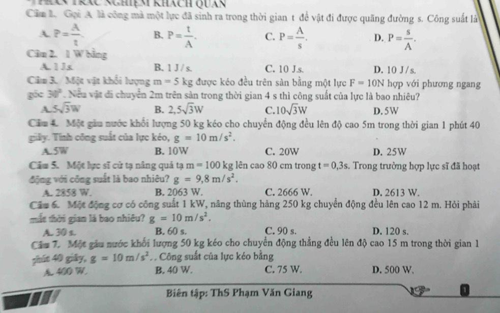 Thên trác nghiệm khách Quán
Cầm L. Gại A là công mà một lực đã sinh ra trong thời gian t để vật đi được quãng đường s. Công suất là
A. P= A/t  P= t/A . P= A/s . P= s/A .
B.
C.
D.
Cân 2. 1 W bằng
A. 1 1s B. 1 J / s. C. 10 J.s. D. 10 J /s.
Câm 3. / Một vật khối lượng m=5kg được kéo đều trên sàn bằng một lực F=10N hợp với phương ngang
gốc 30° Neu vật đi chuyên 2m trên sản trong thời gian 4 s thì công suất của lực là bao nhiêu?
A 5sqrt(3)W
B. 2,5sqrt(3)W C. 10sqrt(3)W D. 5W
Cảm 4 Một giu nước khổi lượng 50 kg kéo cho chuyển động đều lên độ cao 5m trong thời gian 1 phút 40
giây. Tình công suất của lực kéo, g=10m/s^2.
A. 5W B. 10W C. 20W D. 25W
Câm 5. Một lực sĩ cử tạ nâng quả tạ m=100k σ lên cao 80 cm trong t=0,3s. Trong trường hợp lực sĩ đã hoạt
động với công suất là bao nhiêu? g=9,8m/s^2.
A. 2858 W. B. 2063 W. C. 2666 W. D. 2613 W.
Câu 6. Một động cơ có công suất 1 kW, nâng thùng hàng 250 kg chuyển động đều lên cao 12 m. Hỏi phải
mắt thời gian là bao nhiêu? g=10m/s^2.
A. 30 s. B. 60 s. C. 90 s. D. 120 s.
Câu 7. Một gâu nước khối lượng 50 kg kéo cho chuyển động thẳng đều lên độ cao 15 m trong thời gian 1
phút 40 giây, g=10m/s^2 A Công suất của lực kéo bằng
400 W, B. 40 W. C. 75 W. D. 500 W.
Biên tập: ThS Phạm Văn Giang