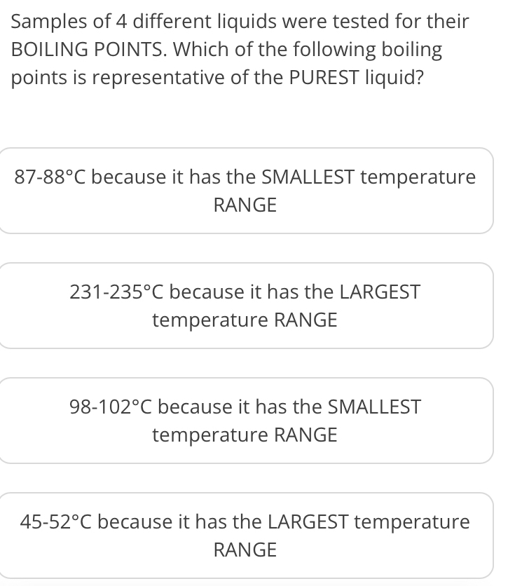 Samples of 4 different liquids were tested for their
BOILING POINTS. Which of the following boiling
points is representative of the PUREST liquid?
87-88°C because it has the SMALLEST temperature
RANGE
231-235°C because it has the LARGEST
temperature RANGE
98-102°C because it has the SMALLEST
temperature RANGE
45-52°C because it has the LARGEST temperature
RANGE