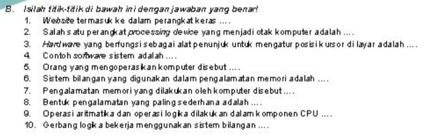 silah titik-titik di bawah in i dengan jawaban yang benar! 
1. Website termasuk ke dalam perangkatkeras ... 
2. Salahs atu perangk at processing device yang menjadi otak komputer adalah .... 
3. Hard ware yang berfung s i s ebagai alat penunjuk untuk mengatur posis ik urs or dilay ar adalah.... 
4. C ontoh sortware sistem ad al ah ... 
5. Orang yang mengoperasikan komputer disebut ... . 
6. Sistem bilangan yang digunakan dalam pengalamatan memoriadalah .... 
7. Pengalamatan memori yang dilakukan oleh kom puter disebut.... 
8. Bentuk pengalamatan yang paling sederhana adalah ... . 
9. Operas i aritmatika dan operasi logika dilakuk an dalam komponen CPU .... 
10 . Gerbang logik a bekerja menggunakan sistem bilangan ...