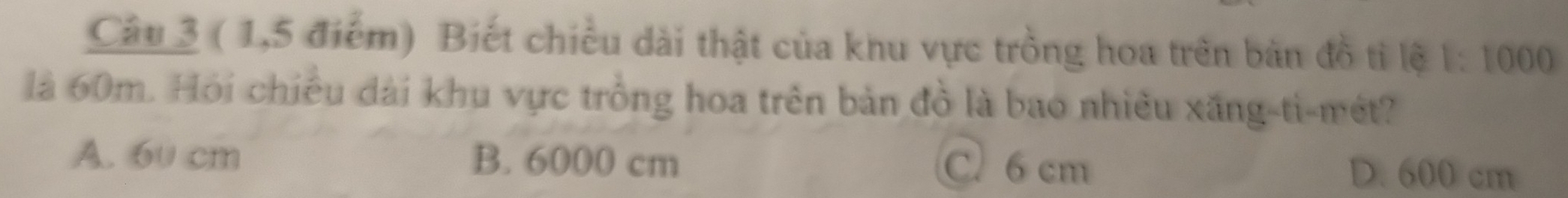 ( 1,5 điểm) Biết chiều dài thật của khu vực trồng hoa trên bản đồ tỉ lệ 1: 1000
là 60m. Hỏi chiều đài khu vực trồng hoa trên bản đồ là bao nhiều xăng-ti-mét?
A. 60 cm B. 6000 cm C. 6 cm D. 600 cm