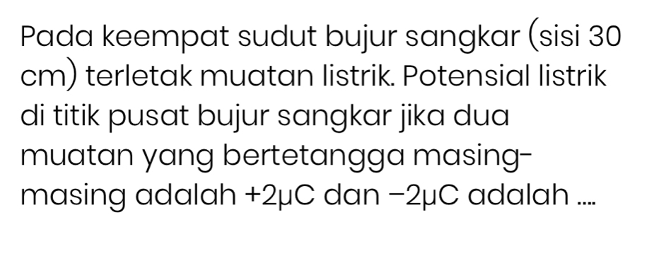 Pada keempat sudut bujur sangkar (sisi 30
cm) terletak muatan listrik. Potensial listrik 
di titik pusat bujur sangkar jika dua 
muatan yang bertetangga masing-- 
masing adalah +2μC dan −2μC adalah ....