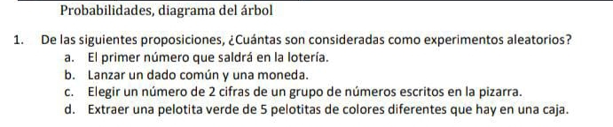 Probabilidades, diagrama del árbol
1. De las siguientes proposiciones, ¿Cuántas son consideradas como experimentos aleatorios?
a. El primer número que saldrá en la lotería.
b. Lanzar un dado común y una moneda.
c. Elegir un número de 2 cifras de un grupo de números escritos en la pizarra.
d. Extraer una pelotita verde de 5 pelotitas de colores diferentes que hay en una caja.