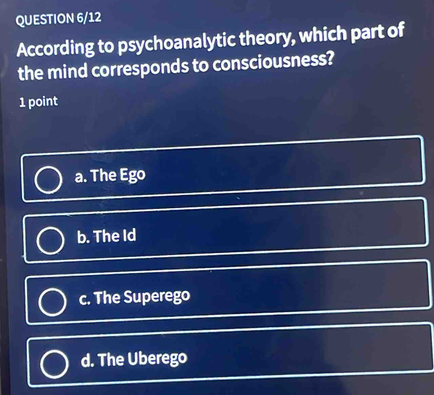 QUESTION 6/12
According to psychoanalytic theory, which part of
the mind corresponds to consciousness?
1 point
a. The Ego
b. The Id
c. The Superego
d. The Uberego