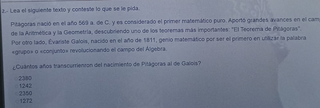 2.- Lea el siguiente texto y conteste lo que se le pida.
Pitágoras nació en el año 569 a. de C. y es considerado el primer matemático puro. Aportó grandes avances en el cam
de la Aritmética y la Geometría, descubriendo uno de los teoremas más importantes: ''El Teorema de Pitágoras''.
Por otro lado, Évariste Galois, nacido en el año de 1811, genio matemático por ser el primero en utilizar la palabra
«grupo»o «conjunto» revolucionando el campo del Álgebra.
¿Cuántos años transcurrienron del nacimiento de Pitágoras al de Galois?
2380
1242
2350
1272