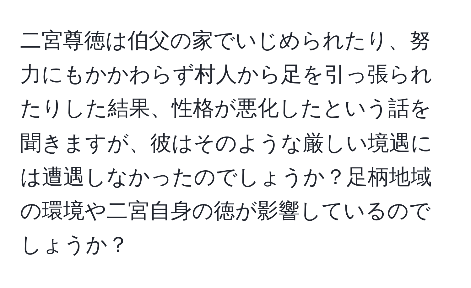 二宮尊徳は伯父の家でいじめられたり、努力にもかかわらず村人から足を引っ張られたりした結果、性格が悪化したという話を聞きますが、彼はそのような厳しい境遇には遭遇しなかったのでしょうか？足柄地域の環境や二宮自身の徳が影響しているのでしょうか？