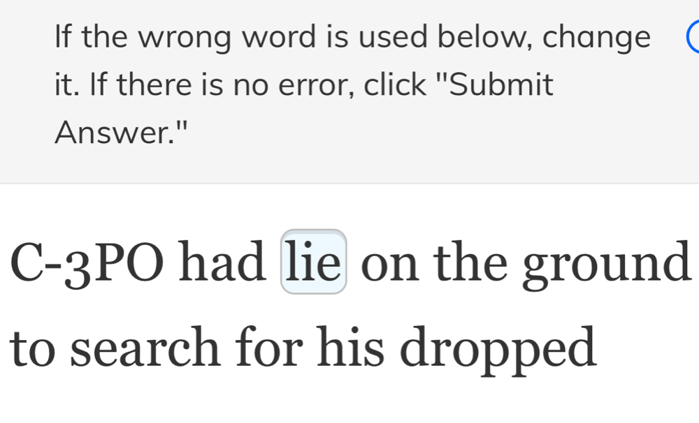 If the wrong word is used below, change 
it. If there is no error, click "Submit 
Answer." 
C-3PO had lie on the ground 
to search for his dropped