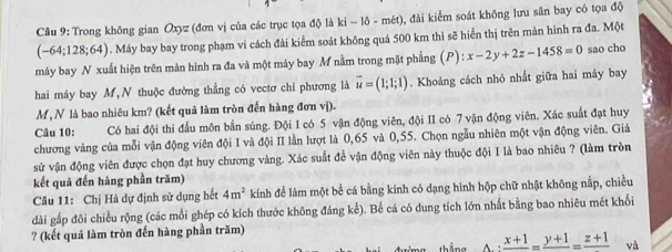 Trong không gian Oxyz (đơn vị của các trục tọa độ là ki - - ô - mét), đài kiểm soát không lưu sân bay có tọa độ
(-64;128;64). Máy bay bay trong phạm vi cách đài kiểm soát không quá 500 km thì sẽ hiển thị trên mản hình ra đa. Một
máy bay N xuất hiện trên màn hình ra đa và một máy bay M nằm trong mặt phẳng (P) x-2y+2z-1458=0 sao cho
hai máy bay M,N thuộc đường thẳng có vectơ chi phương là vector u=(1;1;1). Khoảng cách nhỏ nhất giữa hai máy bay
M,N là bao nhiêu km? (kết quả làm tròn đến hàng đơn vị).
Câu 10: Có hai đội thi đấu môn bắn súng. Đội I có 5 vận động viên, đội II có 7 vận động viên. Xác suất đạt huy
chương vàng của mỗi vận động viên đội I và đội II lần lượt là 0,65 và 0,55. Chọn ngẫu nhiên một vận động viên. Giả
sử vận động viên được chọn đạt huy chương vàng. Xác suất để vận động viên này thuộc đội I là bao nhiêu ? (làm tròn
kết quả đến hàng phần trăm)
Câu 11: Chị Hà dự định sử dụng hết 4m^2 kính để làm một bể cá bằng kính có dạng hình hộp chữ nhật không nắp, chiều
dài gấp đôi chiều rộng (các mỗi ghép có kích thước không đáng kể). Bể cá có dung tích lớn nhất bằng bao nhiêu mét khổi
? (kết quả làm tròn đến hàng phần trăm)
frac x+1=frac y+1=frac z+1 và