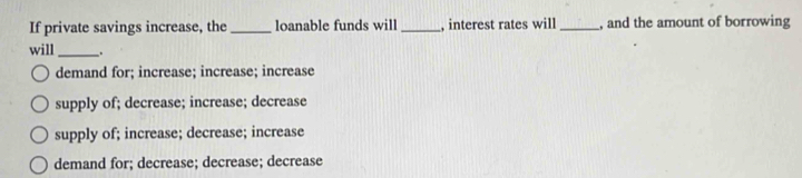 If private savings increase, the_ loanable funds will_ interest rates will _, and the amount of borrowing
will_ _.
demand for; increase; increase; increase
supply of; decrease; increase; decrease
supply of; increase; decrease; increase
demand for; decrease; decrease; decrease