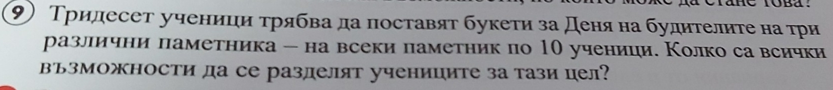 ⑨) Тридесет ученици τрябва да поставят букети за деня на будителите на τри 
разллични паметника - на всеки паметник по 10 ученици. Колко са всички 
възможности да се разделят учениците за тази цел?