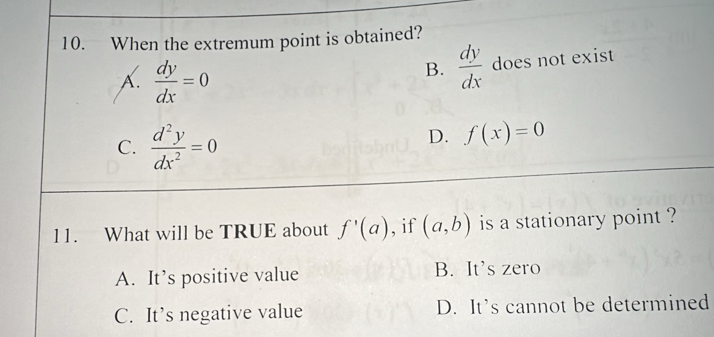 When the extremum point is obtained?
A.  dy/dx =0
B.  dy/dx  does not exist
C.  d^2y/dx^2 =0
D. f(x)=0
11. What will be TRUE about f'(a) , if (a,b) is a stationary point ?
A. It’s positive value B. It’s zero
C. It’s negative value D. It’s cannot be determined