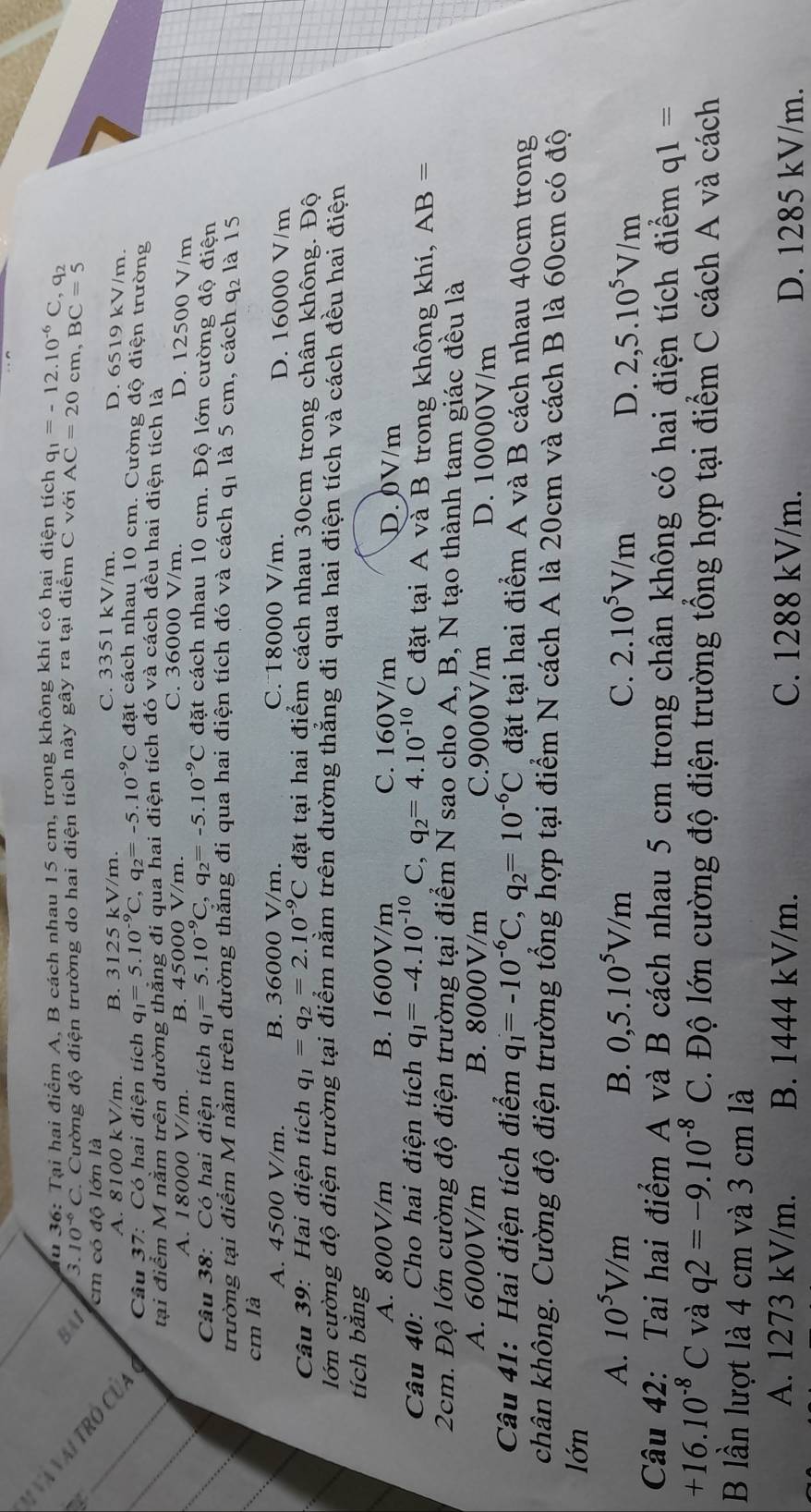 Tu 36: Tại hai điểm A, B cách nhau 15 cm, trong không khí có hai điện tích q_1=-12.10^(-6)C,q_2
BAI 3. 10^(-6)C C. Cường độ điện trường do hai điện tích này gây ra tại điểm C với AC=20c m, BC=5
* Và Vài TRó Củ,
cm có độ lớn là C. 3351 kV/m.
A. 8100 kV/m. B. 3125 kV/m. D. 6519 kV/m.
_ a  Cầu 37: Có hai điện tích q_1=5.10^(-9)C,q_2=-5.10^(-9)C đặt cách nhau 10 cm. Cường độ điện trường
tại điểm M nằm trên đường thắng đi qua hai điện tích đó và cách đều hai điện tích là
_
A. 18000 V/m. B. 45000 V/m.
C. 36000 V/m. D. 12500 V/m
Câu 38: Có hai điện tích q_1=5.10^(-9)C,q_2=-5.10^(-9)C đặt cách nhau 10 cm. Độ lớn cường độ điện
_
trường tại điểm M nằm trên đường thắng đi qua hai điện tích đó và cách q1 là 5 cm, cách q_2 là 15
cm là
A. 4500 V/m. B. 36000 V/m. C. 18000 V/m. D. 16000 V/m
Câu 39: Hai điện tích q_1=q_2=2.10^(-9)C đặt tại hai điểm cách nhau 30cm trong chân không. Độ
lớn cường độ điện trường tại điểm nằm trên đường thắng đi qua hai điện tích và cách đều hai điện
tích bằng
A. 800V/m B. 1600V/m C. 160V/m D. 0V/m
Câu 40: Cho hai điện tích q_1=-4.10^(-10)( ^ ,q_2=4.10^(-10)C đặt tại A và B trong không khí, AB=
2cm. Độ lớn cường độ điện trường tại điểm N sao cho A, B, N tạo thành tam giác đều là
A. 6000V/m B. 8000V/m C.9000V/m D. 10000V/m
Câu 41: Hai điện tích điểm q_1=-10^(-6)C,q_2=10^(-6)C đặt tại hai điểm A và B cách nhau 40cm trong
chân không. Cường độ điện trường tổng hợp tại điểm N cách A là 20cm và cách B là 60cm có độ
lớn
A. 10^5V/m B. 0,5.10^5V/m C. 2.10^5V/m 2,5.10^5V/m
D.
Câu 42: Tai hai điểm A và B cách nhau 5 cm trong chân không có hai điện tích điểm q1=
+16.10^(-8)C và q2=-9.10^(-8)C.  Độ lớn cường độ điện trường tổng hợp tại điểm C cách A và cách
B lần lượt là 4 cm và 3 cm là
A. 1273 kV/m. B. 1444 kV/m. C. 1288 kV/m. D. 1285 kV/m.