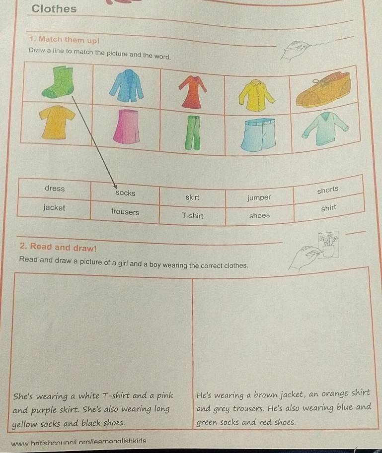 Clothes 
_ 
_ 
1. Match them up! 
_ 
Draw a line to match the picture and the wo 
2. Read and draw! 
_ 
Read and draw a picture of a girl and a boy wearing the correct clothes. 
She's wearing a white T-shirt and a pink He's wearing a brown jacket, an orange shirt 
and purple skirt. She's also wearing long and grey trousers. He's also wearing blue and 
yellow socks and black shoes. green socks and red shoes. 
www britishcouncil org/learnenglishkids