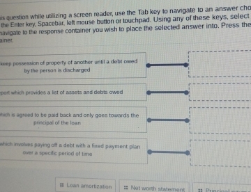 is question while utilizing a screen reader, use the Tab key to navigate to an answer cho 
the Enter key, Spacebar, left mouse button or touchpad. Using any of these keys, select 
havigate to the response container you wish to place the selected answer into. Press the 
ainet. 
keep possession of property of another until a debt owed 
by the person is discharged 
port which provides a list of assets and debts owed 
hich is agreed to be paid back and only goes towards the 
principall of the loan 
which involves paying off a debt with a fixed payment plian 
over a specific period of time 
# Loan amortization == Net worth statement ** Princ