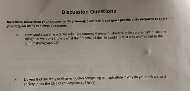 Discussion Questions 
Directions: Brainstorm your answers to the following questions in the space provided. Be prepared to share 
your original ideas in a class discussion. 
1. How would you characterize Arkansas Attorney General Dustin McDaniel's statement: "'The one 
thing that we don't know is what the potential of the life would be that was snuffed out in the 
crime'" (Paragraph 24)? 
2. Do you find the story of Charles Dutton compelling or inspirational? Why do you think we, as a 
society, prize the idea of redemption so highly?