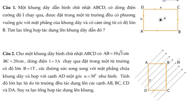 Một khung dây dẫn hình chữ nhật ABCD, có dòng điện
cường độ I chạy qua, được đặt trong một từ trường đều có phương
vuông góc với mặt phẳng của khung dây và có cảm ứng từ có độ lớn
B. Tìm lực tổng hợp tác dụng lên khung dây dẫn đó ?
Câu 2. Cho một khung dây hình chữ nhật ABCD có AB=10sqrt(3)cm
BC=20cm , dòng điện I=5A chạy qua đặt trong một từ trường
có độ lớn B=1T , các đường sức song song với mặt phẳng chứa
khung dây và hợp với cạnh AD một góc alpha =30° như hình. Tính
độ lớn lực từ do từ trường đều tác dụng lên các cạnh AB, BC, CD
và DA. Suy ra lực tổng hợp tác dụng lên khung.