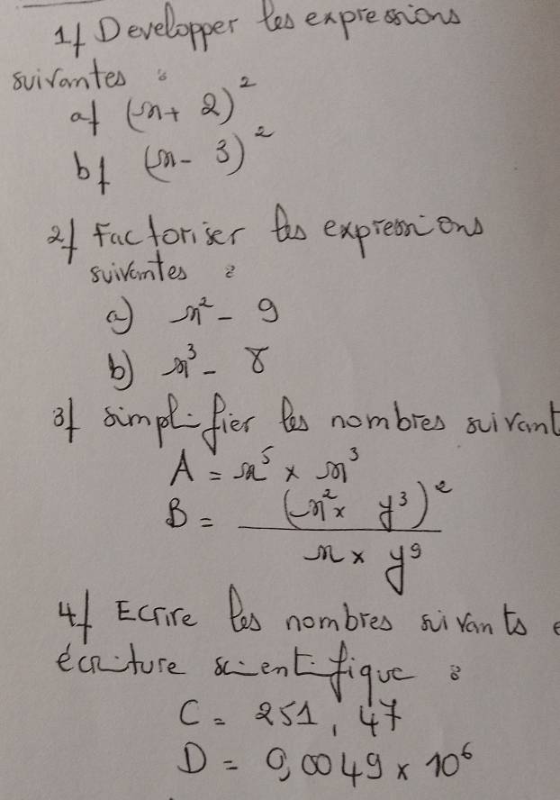 Developper tes expressions 
svirantes
a+(n+2)^2
b+ (-n-3)^2
of factoriser the exprestion 
sviventes 2
n^2-9
b) -n^3-8
of simplfier t nombres scivant
A=Omega^5* Omega^3
B=frac (-n^2xy^3)^2nxy^3
41 EC re les nombres sivantse 
ecn-ture ccent figue
C=251,4
D=0,0049* 10^6