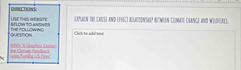 DIRECTIONS: 
USE THIS WEBSITE EXPLAIN THE CAUSE AND EFFECT RELATIONSHIP BETWEEN CLIMATE CHANGE AND WILDFIRES. 
BELOW TO ANSWER 
THE FOLLOWING 
QUESTION. Click to add text 
WRI's “ 6 Graphics Explain 
the Climate Feedback 
Loop Fueling US Fires"