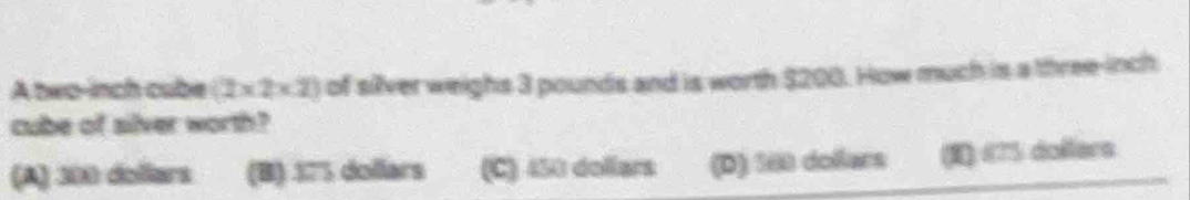 A two-inch cube (2* 2* 2) of silver weighs 3 pounds and is worth $200. How much is a three-inch
cube of silver worth?
(A) 300 dollars (B) 175 dollars (C) 450 dollars (D) 560 dollars (I) 675 dollers