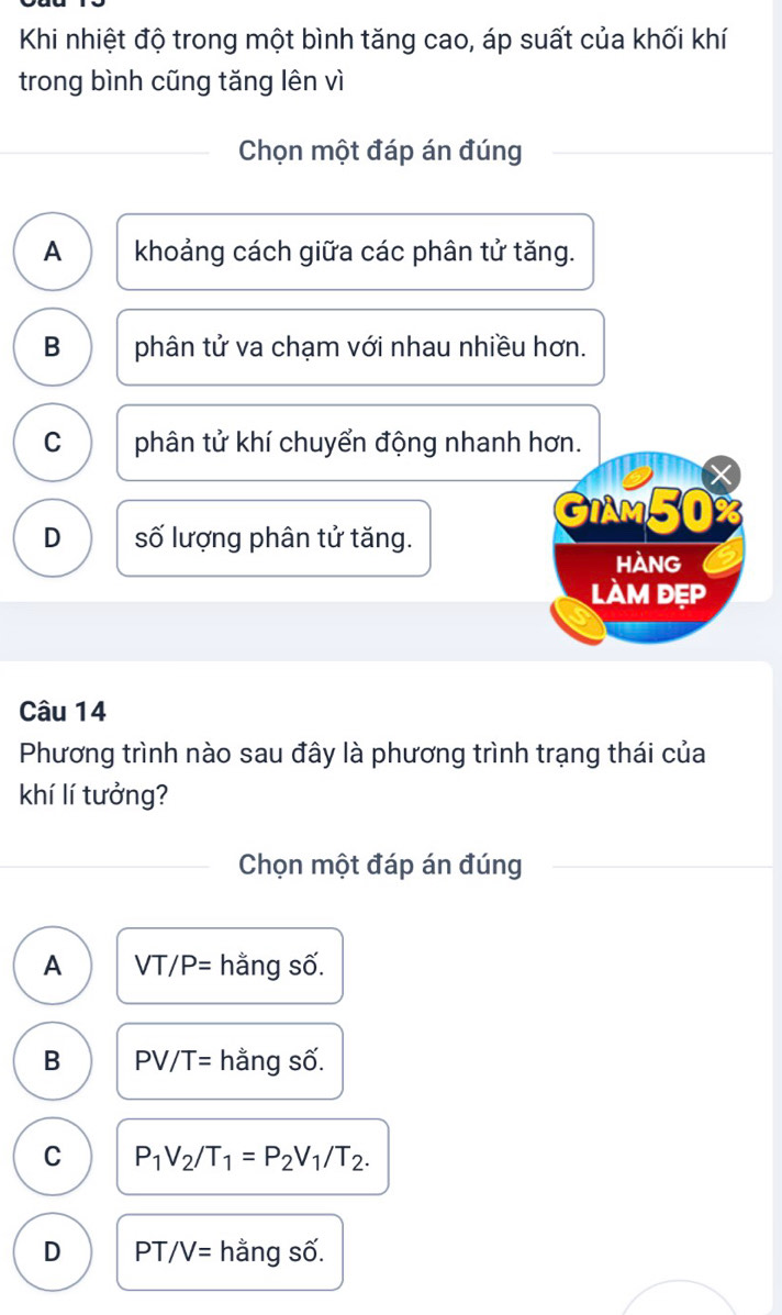 Khi nhiệt độ trong một bình tăng cao, áp suất của khối khí
trong bình cũng tăng lên vì
Chọn một đáp án đúng
A khoảng cách giữa các phân tử tăng.
B phân tử va chạm với nhau nhiều hơn.
C phân tử khí chuyển động nhanh hơn.
GIAM50%
D số lượng phân tử tăng.
hàng
làm đẹp
Câu 14
Phương trình nào sau đây là phương trình trạng thái của
khí lí tưởng?
Chọn một đáp án đúng
A VT/P= hằng số.
B PV/T= hằng số.
C P_1V_2/T_1=P_2V_1/T_2.
D PT, /V= hằng số.