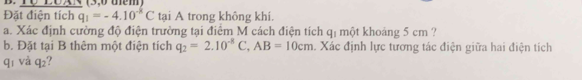 LUAN (3,0 dem) 
Đặt điện tích q_1=-4.10^(-8)C tại A trong không khí. 
a. Xác định cường độ điện trường tại điểm M cách điện tích q_1 một khoảng 5 cm ? 
b. Đặt tại B thêm một điện tích q_2=2.10^(-8)C, AB=10cm 1. Xác định lực tương tác điện giữa hai điện tích 
qī và q_2