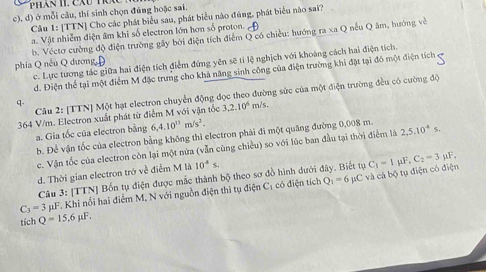 PHAN II. CăU TRA
c), d) ở mỗi câu, thí sinh chọn đúng hoặc sai.
Câu 1: [TTN] Cho các phát biểu sau, phát biểu nào đúng, phát biểu nào sai?
a. Vật nhiễm điện âm khi số electron lớn hơn số proton.
b. Véctơ cường độ điện trường gây bởi điện tích điểm Q có chiều: hướng ra xa Q nếu Q âm, hướng về
phía Q nếu Q dương c. Lực tương tác giữa hai điện tích điểm đứng yên sẽ tỉ lệ nghịch với khoảng cách hai điện tích.
d. Điện thế tại một điểm M đặc trưng cho khả năng sinh công của điện trường khi đặt tại đó một điện tích
Câu 2: [TTN] Một hạt electron chuyển động dọc theo đường sức của một điện trường đều có cường độ
q.
364 V/m. Electron xuất phát từ điểm M với vận tốc 3,2.10^6m/s.
a. Gia tốc của electron bằng 6,4.10^(13)m/s^2.
b. Đề vận tốc của electron bằng không thì electron phải đi một quãng đường 0,008 m.
c. Vận tốc của electron còn lại một nửa (vẫn cùng chiều) so với lúc ban đầu tại thời điểm là 2,5.10^(-8)s.
d. Thời gian electron trở về điểm M là 10^(-8)s.
Câu 3: [TTN] Bốn tụ điện được mắc thành bộ theo sơ đồ hình dưới đây. Biết tụ C_1=1mu F,C_2=3 μF,
C_3=3mu F T. Khi nối hai điểm M, N với nguồn điện thì tụ điện C_1 có điện tích Q_1=6mu C C và cả bộ tụ điện có điện
tích Q=15,6mu F.