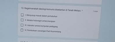 Bagaimanakah ideologi komunis disebarkan di Tanah Melayu." 1 mata
1. Menyusup masuk dalam pertubuhan
#. Melalui hubungan antara kerajaan
III. Interaksi antara kumpulan pedagan
TV. Pembuksan cawangan Parti Kuominteng