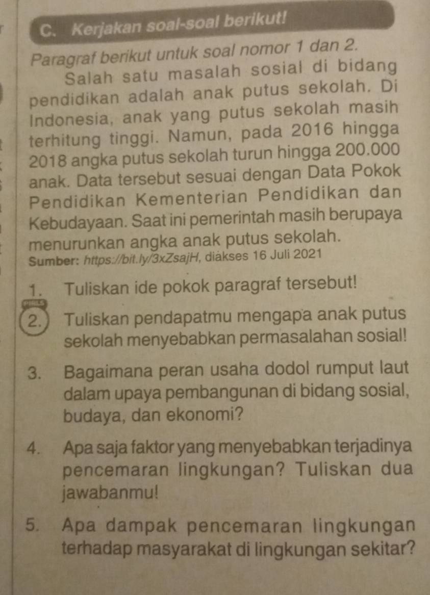 Kerjakan soal-soal berikut! 
Paragraf berikut untuk soal nomor 1 dan 2. 
Salah satu masalah sosial di bidang 
pendidikan adalah anak putus sekolah. Di 
Indonesia, anak yang putus sekolah masih 
terhitung tinggi. Namun, pada 2016 hingga
2018 angka putus sekolah turun hingga 200.000
anak. Data tersebut sesuai dengan Data Pokok 
Pendidikan Kementerian Pendidikan dan 
Kebudayaan. Saat ini pemerintah masih berupaya 
menurunkan angka anak putus sekolah. 
Sumber: https://bit.ly/3xZsajH, diakses 16 Juli 2021 
1. Tuliskan ide pokok paragraf tersebut! 
2.) Tuliskan pendapatmu mengapa anak putus 
sekolah menyebabkan permasalahan sosial! 
3. Bagaimana peran usaha dodol rumput laut 
dalam upaya pembangunan di bidang sosial, 
budaya, dan ekonomi? 
4. Apa saja faktor yang menyebabkan terjadinya 
pencemaran lingkungan? Tuliskan dua 
jawabanmu! 
5. Apa dampak pencemaran lingkungan 
terhadap masyarakat di lingkungan sekitar?