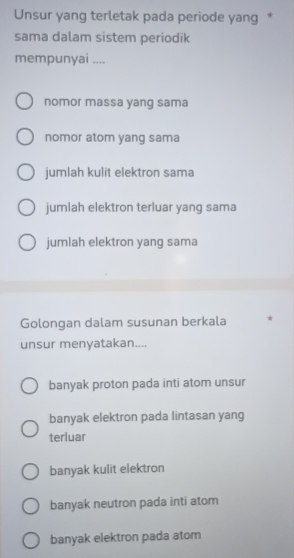 Unsur yang terletak pada periode yang *
sama dalam sistem periodik
mempunyai ....
nomor massa yang sama
nomor atom yang sama
jumlah kulit elektron sama
jumlah elektron terluar yang sama
jumlah elektron yang sama
Golongan dalam susunan berkala *
unsur menyatakan....
banyak proton pada inti atom unsur
banyak elektron pada lintasan yang
terluar
banyak kulit elektron
banyak neutron pada inti atom
banyak elektron pada atom