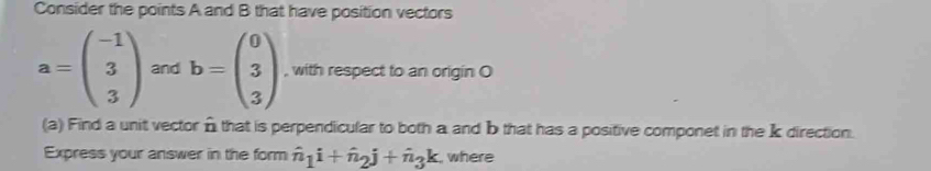 Consider the points A and B that have position vectors
a=beginpmatrix -1 3 3endpmatrix and b=beginpmatrix 0 3 3endpmatrix , with respect to an origin O 
(a) Find a unit vector n that is perpendicular to both a and b that has a positive componet in the k direction. 
Express your answer in the form hat n_1i+hat n_2j+hat n_3k , where