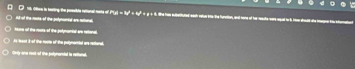 Oliwa is testing the possible rational roots of P(a)=2a^3+4a^3+a+8 She has substituted each value into the function, and none of her results were equal to 0. How should she interpret this informationt?
All of the roots of the polynomial are rational,
None of the roots of the polynomial are rational.
At least 2 of the roots of the polynomial are rational.
Only one root of the polynomial is rational.