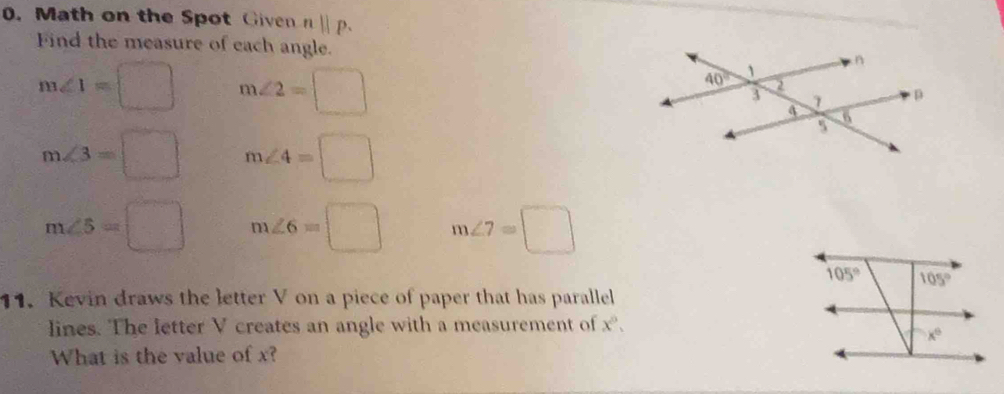 Math on the Spot Given nparallel p.
Find the measure of each angle.
m∠ 1=□ m∠ 2=□
m∠ 3=□ m∠ 4=□
m∠ 5=□ m∠ 6=□ m∠ 7=□
11. Kevin draws the letter V on a piece of paper that has parallel
lines. The letter V creates an angle with a measurement of x.
What is the value of x?