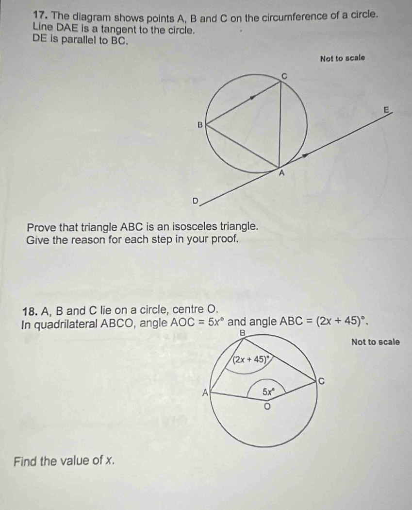 The diagram shows points A, B and C on the circumference of a circle.
Line DAE is a tangent to the circle.
DE is parallel to BC.
Not to scale
Prove that triangle ABC is an isosceles triangle.
Give the reason for each step in your proof.
18. A, B and C lie on a circle, centre O.
In quadrilateral ABCO, angle AOC=5x° and angle ABC=(2x+45)^circ .
Not to scale
Find the value of x.