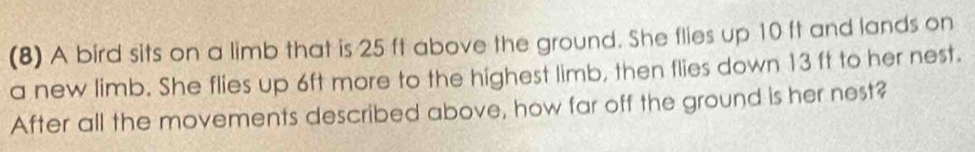 (8) A bird sits on a limb that is 25 ft above the ground. She flies up 10 ft and lands on 
a new limb. She flies up 6ft more to the highest limb, then flies down 13 ft to her nest. 
After all the movements described above, how far off the ground is her nest?