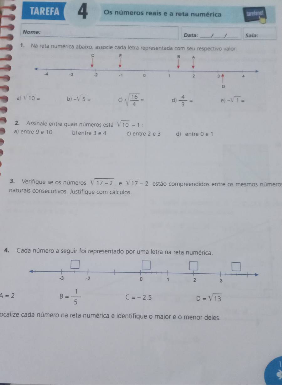 TAREFA 4 Os números reais e a reta numérica tarefanet
Nome:
Data: _/_ /_ Sala:
1. Na reta numérica abaixo, associe cada letra representada com seu respectivo valor
D
a) sqrt(10)= b) -sqrt(5)= C) sqrt(frac 16)4= d)  4/3 = e) -sqrt(1)=
2. Assinale entre quais números está sqrt(10)-1 :
a) entre 9 e 10 b) entre 3 e 4 c) entre 2 e 3 d) entre 0 e 1
3. Verifique se os números sqrt(17-2) e sqrt(17)-2 estão compreendidos entre os mesmos números
naturais consecutivos. Justifique com cálculos.
4. Cada número a seguir foi representado por uma letra na reta numérica:
-3 -2 0 1 2 3
A=2
B= 1/5 
C=-2,5
D=sqrt(13)
ocalize cada número na reta numérica e identifique o maior e o menor deles.