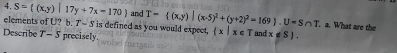 S= (x,y)|17y+7x-170 and T= (x,y)|(x-5)^2+(y+2)^2=169). U=S∩ T a. What are the 
elements of U? b. T-S I is defined as you would expect,  x|x∈ T
Describe T - 5 precisely and x∉ S.