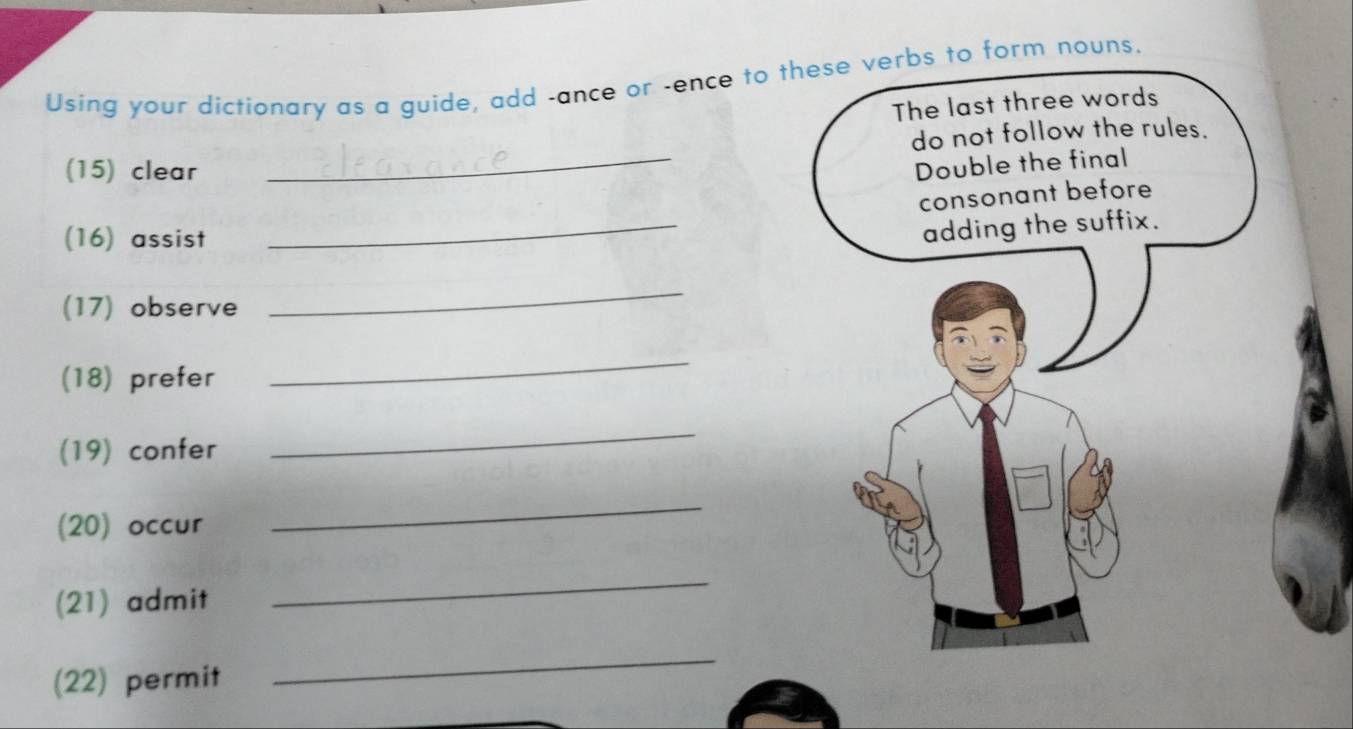 Using your dictionary as a guide, add -ance or -ence to these verbs to form nouns. 
The last three words 
_ 
do not follow the rules. 
(15) clear 
Double the final 
_ 
consonant before 
(16) assist 
adding the suffix. 
(17) observe 
_ 
(18) prefer 
_ 
(19) confer 
_ 
(20) occur 
_ 
(21) admit 
_ 
(22) permit 
_