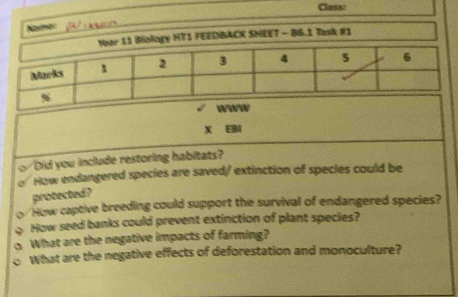 Class: 
Narmiec 
Biology HT1 FEEDBACK SHEET - B6.1 Task #1 
EGí 
Did you include restoring habitats? 
How endangered species are saved/ extinction of species could be 
protected? 
How captive breeding could support the survival of endangered species? 
How seed banks could prevent extinction of plant species? 
What are the negative impacts of farming? 
What are the negative effects of deforestation and monoculture?