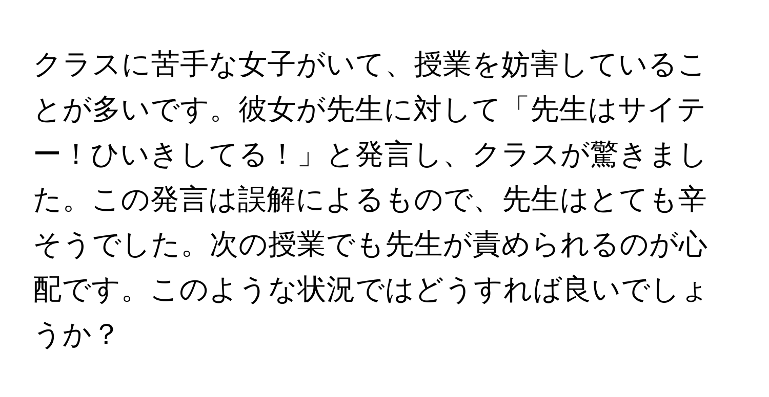 クラスに苦手な女子がいて、授業を妨害していることが多いです。彼女が先生に対して「先生はサイテー！ひいきしてる！」と発言し、クラスが驚きました。この発言は誤解によるもので、先生はとても辛そうでした。次の授業でも先生が責められるのが心配です。このような状況ではどうすれば良いでしょうか？