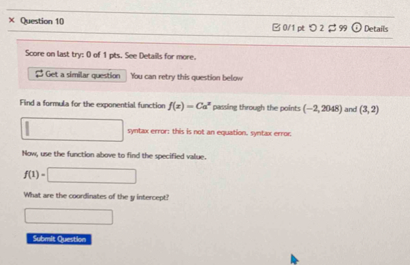 × Question 10 □ 0/1 pt つ 2 $ 99 i Details 
Score on last try: 0 of 1 pts. See Details for more. 
Get a similar question You can retry this question below 
Find a formula for the exponential function f(x)=Ca^x passing through the points (-2,2048) and (3,2)
□ syntax error: this is not an equation. syntax error. 
Now, use the function above to find the specified value.
f(1)=□
What are the coordinates of the y intercept? 
□ 
Submit Question