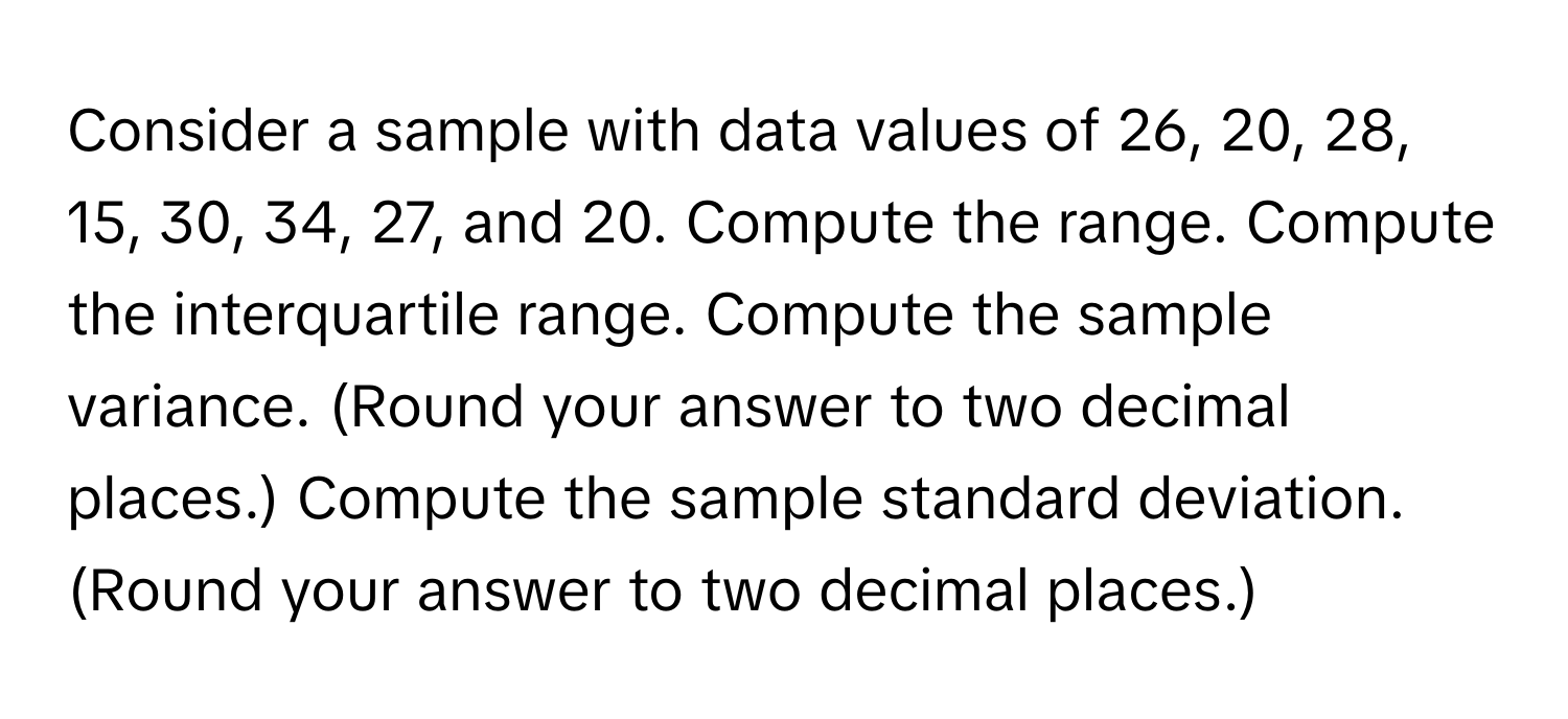 Consider a sample with data values of 26, 20, 28, 15, 30, 34, 27, and 20. Compute the range. Compute the interquartile range. Compute the sample variance. (Round your answer to two decimal places.) Compute the sample standard deviation. (Round your answer to two decimal places.)