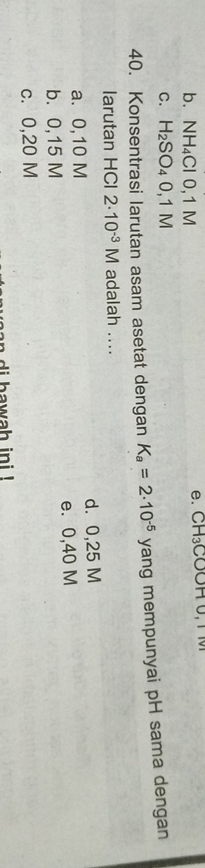 b. NH_4Cl0, 1M
e. CH_3COO
C. H_2SO_40,1M
40. Konsentrasi larutan asam asetat dengan K_a=2· 10^(-5) sqrt() ang mempunyai pH sama dengan
larutan HCl 2· 10^(-3)M adalah ....
a. 0,10 M d. 0,25 M
b. 0,15 M e. 0,40 M
c. 0,20 M
an di bawah ini !