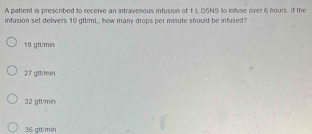 A patient is prescribed to receive an intravenous infusion of 1 L D5NS to infuse over 6 hours. If the
infusion set delivers 10 gtt/mL, how many drops per minute should be infused?
18 gtt/min
27 gtt/min
32 gtt/min
36 gtt/min