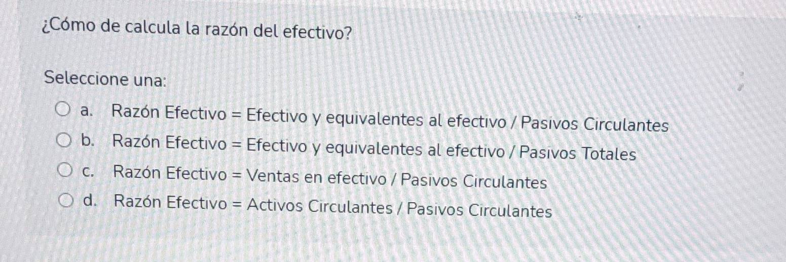 ¿Cómo de calcula la razón del efectivo?
Seleccione una:
a. Razón Efectivo = Efectivo y equivalentes al efectivo / Pasivos Circulantes
b. Razón Efectivo = Efectivo y equivalentes al efectivo / Pasivos Totales
c. Razón Efectivo = Ventas en efectivo / Pasivos Circulantes
d. Razón Efectivo = Activos Circulantes / Pasivos Circulantes