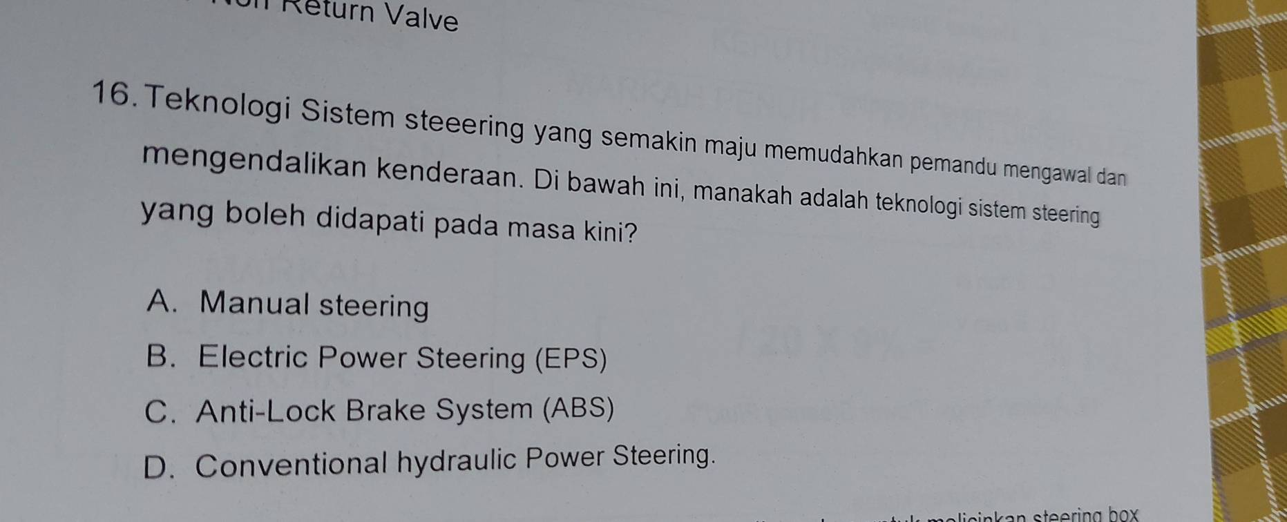 on Réturn Valve
16. Teknologi Sistem steeering yang semakin maju memudahkan pemandu mengawal dan
mengendalikan kenderaan. Di bawah ini, manakah adalah teknologi sistem steering
yang boleh didapati pada masa kini?
A. Manual steering
B. Electric Power Steering (EPS)
C. Anti-Lock Brake System (ABS)
D. Conventional hydraulic Power Steering.